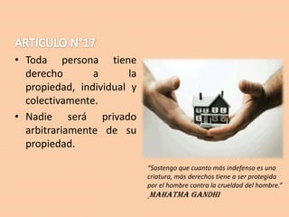 • Toda persona tiene
derecho
a
la
propiedad, individual y
colectivamente.
• Nadie será privado
arbitrariamente de su
propiedad.
“Sostengo que cuanto más indefensa es una
criatura, más derechos tiene a ser protegida
por el hombre contra la crueldad del hombre.”

Mahatma Gandhi

 