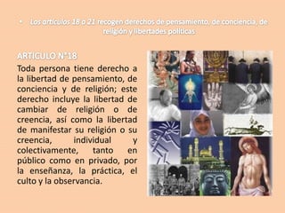 Toda persona tiene derecho a
la libertad de pensamiento, de
conciencia y de religión; este
derecho incluye la libertad de
cambiar de religión o de
creencia, así como la libertad
de manifestar su religión o su
creencia,
individual
y
colectivamente,
tanto en
público como en privado, por
la enseñanza, la práctica, el
culto y la observancia.

 