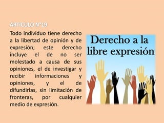 Todo individuo tiene derecho
a la libertad de opinión y de
expresión; este derecho
incluye el de no ser
molestado a causa de sus
opiniones, el de investigar y
recibir
informaciones
y
opiniones,
y
el
de
difundirlas, sin limitación de
fronteras, por cualquier
medio de expresión.

 