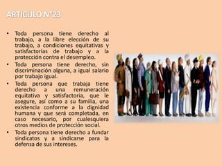 • Toda persona tiene derecho al
trabajo, a la libre elección de su
trabajo, a condiciones equitativas y
satisfactorias de trabajo y a la
protección contra el desempleo.
• Toda persona tiene derecho, sin
discriminación alguna, a igual salario
por trabajo igual.
• Toda persona que trabaja tiene
derecho a una remuneración
equitativa y satisfactoria, que le
asegure, así como a su familia, una
existencia conforme a la dignidad
humana y que será completada, en
caso necesario, por cualesquiera
otros medios de protección social.
• Toda persona tiene derecho a fundar
sindicatos y a sindicarse para la
defensa de sus intereses.

 