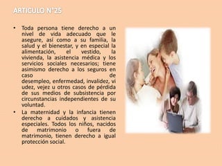 • Toda persona tiene derecho a un
nivel de vida adecuado que le
asegure, así como a su familia, la
salud y el bienestar, y en especial la
alimentación,
el
vestido,
la
vivienda, la asistencia médica y los
servicios sociales necesarios; tiene
asimismo derecho a los seguros en
caso
de
desempleo, enfermedad, invalidez, vi
udez, vejez u otros casos de pérdida
de sus medios de subsistencia por
circunstancias independientes de su
voluntad.
• La maternidad y la infancia tienen
derecho a cuidados y asistencia
especiales. Todos los niños, nacidos
de matrimonio o fuera de
matrimonio, tienen derecho a igual
protección social.

 