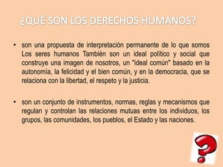 • son una propuesta de interpretación permanente de lo que somos
Los seres humanos También son un ideal político y social que
construye una imagen de nosotros, un "ideal común" basado en la
autonomía, la felicidad y el bien común, y en la democracia, que se
relaciona con la libertad, el respeto y la justicia.
• son un conjunto de instrumentos, normas, reglas y mecanismos que
regulan y controlan las relaciones mutuas entre los individuos, los
grupos, las comunidades, los pueblos, el Estado y las naciones.

 