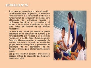 •

•

•

Toda persona tiene derecho a la educación.
La educación debe ser gratuita, al menos en
lo concerniente a la instrucción elemental y
fundamental. La instrucción elemental será
obligatoria. La instrucción técnica y
profesional habrá de ser generalizada; el
acceso a los estudios superiores será igual
para todos, en función de los méritos
respectivos.
La educación tendrá por objeto el pleno
desarrollo de la personalidad humana y el
fortalecimiento del respeto a los derechos
humanos y a las libertades fundamentales;
favorecerá la comprensión, la tolerancia y la
amistad entre todas las naciones y todos los
grupos étnicos o religiosos, y promoverá el
desarrollo de las actividades de las
Naciones Unidas para el mantenimiento de
la paz.
Los padres tendrán derecho preferente a
escoger el tipo de educación que habrá de
darse a sus hijos.

 