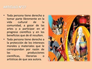 • Toda persona tiene derecho a
tomar parte libremente en la
vida
cultural
de
la
comunidad, a gozar de las
artes y a participar en el
progreso científico y en los
beneficios que de él resulten.
• Toda persona tiene derecho a
la protección de los intereses
morales y materiales que le
correspondan por razón de
las
producciones
científicas,
literarias
o
artísticas de que sea autora.

 