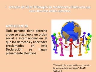 Toda persona tiene derecho
a que se establezca un orden
social e internacional en el
que los derechos y libertades
proclamados
en
esta
Declaración
se
hagan
plenamente efectivos.

“El secreto de la paz está en el respeto
de los derechos humanos.” Juan
Pablo II

 