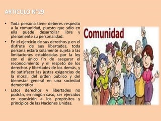 • Toda persona tiene deberes respecto
a la comunidad, puesto que sólo en
ella puede desarrollar libre y
plenamente su personalidad.
• En el ejercicio de sus derechos y en el
disfrute de sus libertades, toda
persona estará solamente sujeta a las
limitaciones establecidas por la ley
con el único fin de asegurar el
reconocimiento y el respeto de los
derechos y libertades de los demás, y
de satisfacer las justas exigencias de
la moral, del orden público y del
bienestar general en una sociedad
democrática.
• Estos derechos y libertades no
podrán, en ningún caso, ser ejercidos
en oposición a los propósitos y
principios de las Naciones Unidas.

 