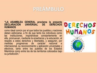 “LA ASAMBLEA GENERAL proclama la presente
DECLARACIÓN
UNIVERSAL
DE
DERECHOS
HUMANOS
como ideal común por el que todos los pueblos y naciones
deben esforzarse, a fin de que tanto los individuos como
las instituciones, inspirándose constantemente en
ella, promuevan, mediante la enseñanza y la educación, el
respeto a estos derechos y libertades, y aseguren, por
medidas progresivas de carácter nacional e
internacional, su reconocimiento y aplicación universales y
efectivos, tanto entre los pueblos de los Estados
Miembros como entre los de los territorios colocados bajo
su jurisdicción.”

 