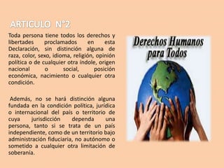 Toda persona tiene todos los derechos y
libertades
proclamados
en
esta
Declaración, sin distinción alguna de
raza, color, sexo, idioma, religión, opinión
política o de cualquier otra índole, origen
nacional
o
social,
posición
económica, nacimiento o cualquier otra
condición.
Además, no se hará distinción alguna
fundada en la condición política, jurídica
o internacional del país o territorio de
cuya
jurisdicción
dependa
una
persona, tanto si se trata de un país
independiente, como de un territorio bajo
administración fiduciaria, no autónomo o
sometido a cualquier otra limitación de
soberanía.

 