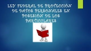 LEY FEDERAL DE PROTECCIÓN 
DE DATOS PERSONALES EN 
POSESIÓN DE LOS 
PARTICULARES 
 
