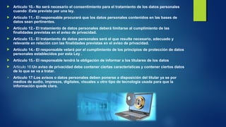  Artículo 10.- No será necesario el consentimiento para el tratamiento de los datos personales 
cuando :Este previsto por una ley. 
 Artículo 11.- El responsable procurará que los datos personales contenidos en las bases de 
datos sean pertinentes. 
 Artículo 12.- El tratamiento de datos personales deberá limitarse al cumplimiento de las 
finalidades previstas en el aviso de privacidad. 
 Artículo 13.- El tratamiento de datos personales será el que resulte necesario, adecuado y 
relevante en relación con las finalidades previstas en el aviso de privacidad. 
 Artículo 14.- El responsable velará por el cumplimiento de los principios de protección de datos 
personales establecidos por esta Ley . 
 Artículo 15.- El responsable tendrá la obligación de informar a los titulares de los datos 
 Articulo 16:Un aviso de privacidad debe contener ciertas características y contener ciertos datos 
de lo que se va a tratar. 
 Articulo 17:Los avisos o datos personales deben ponerse a disposición del titular ya se por 
medios de audio, impresos, digitales, visuales u otro tipo de tecnología usada para que la 
información quede clara. 
 