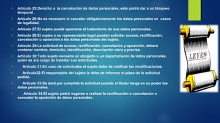  Articulo 25:Derecho a la cancelación de datos personales, este podrá dar a un bloqueo 
temporal . 
 Articulo 26:No es necesario el cancelar obligatoriamente los datos personales en casos 
de legalidad. 
 Articulo 27:El sujeto puede oponerse al tratamiento de sus datos personales. 
 Articulo 28:El sujeto o su representante legal pueden solicitar acceso, rectificación, 
cancelación u oposición a los datos personales del sujeto. 
 Articulo 29:La solicitud de acceso, rectificación, cancelación y oposición, deberá 
contener nombre, domicilio, identificación, descripción clara y precisa. 
 Articulo 30:Todo sujeto necesita un abogado o un departamento de datos personales, 
quien se ara cargo de tramitar sus solicitudes. 
 Articulo 31:En caso de solicitudes el sujeto debe de notificar las modificaciones. 
 Articulo32:El responsable del sujeto le debe de informar el plazo de la solicitud 
pedida. 
 Articulo 33:Se dará por cumplida la solicitud cuando el titular tenga en su poder los 
datos personales. 
 Articulo 34:El sujeto podrá negarse a realizar la rectificación o cancelación o 
conceder la oposición de datos personales. 
 