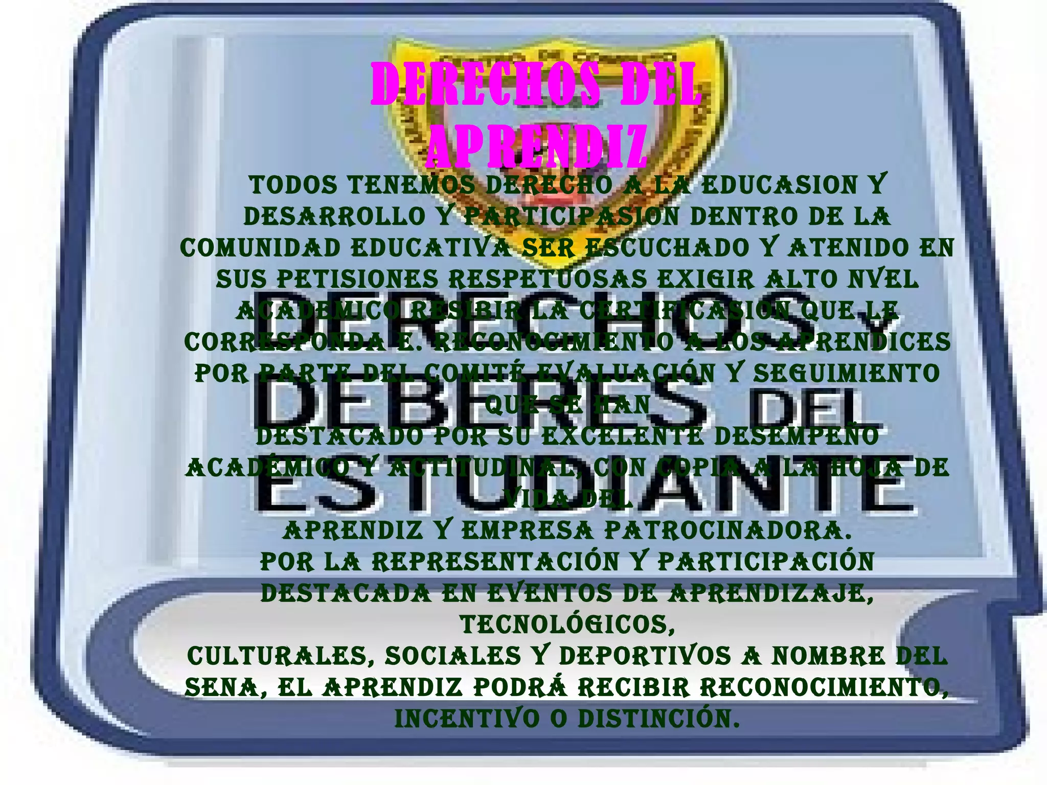 DERECHOS DEL
APRENDIZ
TODOS TENEMOS DERECHO A LA EDUCASION Y
DESARROLLO Y PARTICIPASION DENTRO DE LA
COMUNIDAD EDUCATIVA SER ESCUCHADO Y ATENIDO EN
SUS PETISIONES RESPETUOSAS EXIGIR ALTO NVEL
ACADEMICO RESIBIR LA CERTIFICASION QUE LE
CORRESPONDA E. RECONOCIMIENTO A LOS APRENDICES
POR PARTE DEL COMITé EVALUACIóN Y SEGUIMIENTO
QUE SE HAN
DESTACADO POR SU EXCELENTE DESEMPEñO
ACADéMICO Y ACTITUDINAL, CON COPIA A LA HOjA DE
VIDA DEL
APRENDIz Y EMPRESA PATROCINADORA.
POR LA REPRESENTACIóN Y PARTICIPACIóN
DESTACADA EN EVENTOS DE APRENDIzAjE,
TECNOLóGICOS,
CULTURALES, SOCIALES Y DEPORTIVOS A NOMBRE DEL
SENA, EL APRENDIz PODRá RECIBIR RECONOCIMIENTO,
INCENTIVO O DISTINCIóN.