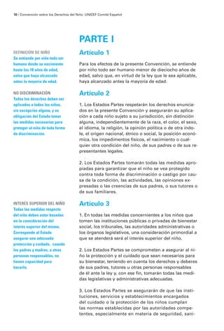 PARTE I
Artículo 1
Para los efectos de la presente Convención, se entiende
por niño todo ser humano menor de dieciocho años de
edad, salvo que, en virtud de la ley que le sea aplicable,
haya alcanzado antes la mayoría de edad.
Artículo 2
1. Los Estados Partes respetarán los derechos enuncia-
dos en la presente Convención y asegurarán su aplica-
ción a cada niño sujeto a su jurisdicción, sin distinción
alguna, independientemente de la raza, el color, el sexo,
el idioma, la religión, la opinión política o de otra índo-
le, el origen nacional, étnico o social, la posición econó-
mica, los impedimentos físicos, el nacimiento o cual-
quier otra condición del niño, de sus padres o de sus re-
presentantes legales.
2. Los Estados Partes tomarán todas las medidas apro-
piadas para garantizar que el niño se vea protegido
contra toda forma de discriminación o castigo por cau-
sa de la condición, las actividades, las opiniones ex-
presadas o las creencias de sus padres, o sus tutores o
de sus familiares.
Artículo 3
1. En todas las medidas concernientes a los niños que
tomen las instituciones públicas o privadas de bienestar
social, los tribunales, las autoridades administrativas o
los órganos legislativos, una consideración primordial a
que se atenderá será el interés superior del niño.
2. Los Estados Partes se comprometen a asegurar al ni-
ño la protección y el cuidado que sean necesarios para
su bienestar, teniendo en cuenta los derechos y deberes
de sus padres, tutores u otras personas responsables
de él ante la ley y, con ese fin, tomarán todas las medi-
das legislativas y administrativas adecuadas.
3. Los Estados Partes se asegurarán de que las insti-
tuciones, servicios y establecimientos encargados
del cuidado o la protección de los niños cumplan
las normas establecidas por las autoridades compe-
tentes, especialmente en materia de seguridad, sani-
DEFINICIÓN DE NIÑO
Se entiende por niño todo ser
humano desde su nacimiento
hasta los 18 años de edad,
salvo que haya alcanzado
antes la mayoría de edad.
NO DISCRIMINACIÓN
Todos los derechos deben ser
aplicados a todos los niños,
sin excepción alguna, y es
obligación del Estado tomar
las medidas necesarias para
proteger al niño de toda forma
de discriminación.
INTERÉS SUPERIOR DEL NIÑO
Todas las medidas respecto
del niño deben estar basadas
en la consideración del
interés superior del mismo.
Corresponde al Estado
asegurar una adecuada
protección y cuidado, cuando
los padres y madres, u otras
personas responsables, no
tienen capacidad para
hacerlo.
10 / Convención sobre los Derechos del Niño ·UNICEF Comité Español
 