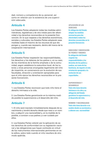 dad, número y competencia de su personal, así
como en relación con la existencia de una supervi-
sión adecuada.
Artículo 4
Los Estados Partes adoptarán todas las medidas admi-
nistrativas, legislativas y de otra índole para dar efecti-
vidad a los derechos reconocidos en la presente Con-
vención. En lo que respecta a los derechos económicos,
sociales y culturales, los Estados Partes adoptarán esas
medidas hasta el máximo de los recursos de que dis-
pongan y, cuando sea necesario, dentro del marco de la
cooperación internacional.
Artículo 5
Los Estados Partes respetarán las responsabilidades,
los derechos y los deberes de los padres o, en su caso,
de los miembros de la familia ampliada o de la comu-
nidad, según establezca la costumbre local, de los tu-
tores u otras personas encargadas legalmente del niño
de impartirle, en consonancia con la evolución de sus
facultades, dirección y orientación apropiadas para
que el niño ejerza los derechos reconocidos en la pre-
sente Convención.
Artículo 6
1. Los Estados Partes reconocen que todo niño tiene el
derecho intrínseco a la vida.
2. Los Estados Partes garantizarán en la máxima medi-
da posible la supervivencia y el desarrollo del niño.
Artículo 7
1. El niño será inscripto inmediatamente después de su
nacimiento y tendrá derecho desde que nace a un nom-
bre, a adquirir una nacionalidad y, en la medida de lo
posible, a conocer a sus padres y a ser cuidado por
ellos.
2. Los Estados Partes velarán por la aplicación de es-
tos derechos de conformidad con su legislación nacio-
nal y las obligaciones que hayan contraído en virtud
de los instrumentos internacionales pertinentes en es-
ta esfera, sobre todo cuando el niño resultara de otro
modo apátrida.
Convención sobre los Derechos del Niño ·UNICEF Comité Español /11
APLICACIÓN DE LOS
DERECHOS
Es obligación del Estado
adoptar las medidas
necesarias para dar
efectividad a todos los
derechos reconocidos en la
presente Convención.
DIRECCIÓN Y ORIENTACIÓN
DE PADRES Y MADRES
Es obligación del Estado
respetar las
responsabilidades y los
derechos de los padres y
madres, así como de los
familiares, de impartir al niño
orientación apropiada a la
evolución de sus
capacidades.
SUPERVIVENCIA Y
DESARROLLO
Todo niño tiene derecho
intrínseco a la vida y es
obligación del Estado
garantizar la supervivencia y
el desarrollo del niño.
NOMBRE Y NACIONALIDAD
Todo niño tiene derecho a un
nombre desde su nacimiento y
a obtener una nacionalidad
 