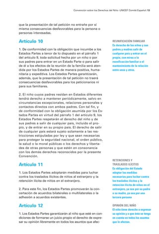 que la presentación de tal petición no entrañe por sí
misma consecuencias desfavorables para la persona o
personas interesadas.
Artículo 10
1. De conformidad con la obligación que incumbe a los
Estados Partes a tenor de lo dispuesto en el párrafo 1
del artículo 9, toda solicitud hecha por un niño o por
sus padres para entrar en un Estado Parte o para salir
de él a los efectos de la reunión de la familia será aten-
dida por los Estados Partes de manera positiva, huma-
nitaria y expeditiva. Los Estados Partes garantizarán,
además, que la presentación de tal petición no traerá
consecuencias desfavorables para los peticionarios ni
para sus familiares.
2. El niño cuyos padres residan en Estados diferentes
tendrá derecho a mantener periódicamente, salvo en
circunstancias excepcionales, relaciones personales y
contactos directos con ambos padres. Con tal fin, y
de conformidad con la obligación asumida por los Es-
tados Partes en virtud del párrafo 1 del artículo 9, los
Estados Partes respetarán el derecho del niño y de
sus padres a salir de cualquier país, incluido el pro-
pio, y de entrar en su propio país. El derecho de salir
de cualquier país estará sujeto solamente a las res-
tricciones estipuladas por ley y que sean necesarias
para proteger la seguridad nacional, el orden público,
la salud o la moral públicas o los derechos y liberta-
des de otras personas y que estén en consonancia
con los demás derechos reconocidos por la presente
Convención.
Artículo 11
1. Los Estados Partes adoptarán medidas para luchar
contra los traslados ilícitos de niños al extranjero y la
retención ilícita de niños en el extranjero.
2. Para este fin, los Estados Partes promoverán la con-
certación de acuerdos bilaterales o multilaterales o la
adhesión a acuerdos existentes.
Artículo 12
1. Los Estados Partes garantizarán al niño que esté en con-
diciones de formarse un juicio propio el derecho de expre-
sar su opinión libremente en todos los asuntos que afec-
Convención sobre los Derechos del Niño ·UNICEF Comité Español /13
REUNIFICACIÓN FAMILIAR
Es derecho de los niños y sus
padres y madres salir de
cualquier país y entrar en el
propio, con miras a la
reunificación familiar o el
mantenimiento de la relación
entre unos y otros.
RETENCIONES Y
TRASLADOS ILÍCITOS
Es obligación del Estado
adoptar las medidas
necesarias para luchar contra
los traslados ilícitos y la
retención ilícita de niños en el
extranjero, ya sea por su padre
o su madre, ya sea por una
tercera persona
OPINIÓN DEL NIÑO
El niño tiene derecho a expresar
su opinión y a que ésta se tenga
en cuenta en todos los asuntos
que le afectan.
 