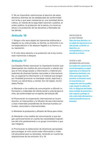 2. No se impondrán restricciones al ejercicio de estos
derechos distintas de las establecidas de conformidad
con la ley y que sean necesarias en una sociedad demo-
crática, en interés de la seguridad nacional o pública, el
orden público, la protección de la salud y la moral pú-
blicas o la protección de los derechos y libertades de
los demás.
Artículo 16
1. Ningún niño será objeto de injerencias arbitrarias o
ilegales en su vida privada, su familia, su domicilio o su
correspondencia ni de ataques ilegales a su honra y a
su reputación.
2. El niño tiene derecho a la protección de la ley contra
esas injerencias o ataques.
Artículo 17
Los Estados Partes reconocen la importante función que
desempeñan los medios de comunicación y velarán por
que el niño tenga acceso a información y material pro-
cedentes de diversas fuentes nacionales e internaciona-
les, en especial la información y el material que tengan
por finalidad promover su bienestar social, espiritual y
moral y su salud física y mental. Con tal objeto, los Es-
tados Partes:
a) Alentarán a los medios de comunicación a difundir in-
formación y materiales de interés social y cultural para el
niño, de conformidad con el espíritu del artículo 29;
b) Promoverán la cooperación internacional en la pro-
ducción, el intercambio y la difusión de esa información
y esos materiales procedentes de diversas fuentes cul-
turales, nacionales e internacionales;
c) Alentarán la producción y difusión de libros para niños;
d) Alentarán a los medios de comunicación a que ten-
gan particularmente en cuenta las necesidades lingüísti-
cas del niño perteneciente a un grupo minoritario o que
sea indígena;
e) Promoverán la elaboración de directrices apropiadas
para proteger al niño contra toda información y mate-
rial perjudicial para su bienestar, teniendo en cuenta las
disposiciones de los artículos 13 y 18.
Convención sobre los Derechos del Niño ·UNICEF Comité Español /15
PROTECCIÓN DE
LA VIDA PRIVADA
Todo niño tiene derecho a no
ser objeto de injerencias en su
vida privada, su familia, su
domicilio y su
correspondencia, y a no ser
atacado en su honor.
ACCESO A UNA
INFORMACIÓN ADECUADA
Los medios de comunicación
social desempeñan un papel
importante en la difusión de
información destinada a los
niños, que tenga como fin
promover su bienestar moral,
el conocimiento y la
compresión entre los pueblos,
y que respete la cultura del
niño. Es obligación del Estado
tomar medidas de promoción a
este respecto y proteger al
niño contra toda información y
material perjudicial para su
bienestar.
 