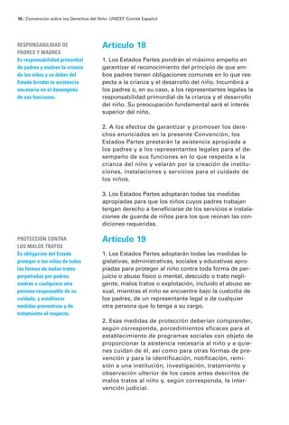 Artículo 18
1. Los Estados Partes pondrán el máximo empeño en
garantizar el reconocimiento del principio de que am-
bos padres tienen obligaciones comunes en lo que res-
pecta a la crianza y el desarrollo del niño. Incumbirá a
los padres o, en su caso, a los representantes legales la
responsabilidad primordial de la crianza y el desarrollo
del niño. Su preocupación fundamental será el interés
superior del niño.
2. A los efectos de garantizar y promover los dere-
chos enunciados en la presente Convención, los
Estados Partes prestarán la asistencia apropiada a
los padres y a los representantes legales para el de-
sempeño de sus funciones en lo que respecta a la
crianza del niño y velarán por la creación de institu-
ciones, instalaciones y servicios para el cuidado de
los niños.
3. Los Estados Partes adoptarán todas las medidas
apropiadas para que los niños cuyos padres trabajan
tengan derecho a beneficiarse de los servicios e instala-
ciones de guarda de niños para los que reúnan las con-
diciones requeridas.
Artículo 19
1. Los Estados Partes adoptarán todas las medidas le-
gislativas, administrativas, sociales y educativas apro-
piadas para proteger al niño contra toda forma de per-
juicio o abuso físico o mental, descuido o trato negli-
gente, malos tratos o explotación, incluido el abuso se-
xual, mientras el niño se encuentre bajo la custodia de
los padres, de un representante legal o de cualquier
otra persona que lo tenga a su cargo.
2. Esas medidas de protección deberían comprender,
según corresponda, porcedimientos eficaces para el
establecimiento de programas sociales con objeto de
proporcionar la asistencia necesaria al niño y a quie-
nes cuidan de él, así como para otras formas de pre-
vención y para la identificación, notificación, remi-
sión a una institución, investigación, tratamiento y
observación ulterior de los casos antes descritos de
malos tratos al niño y, según corresponda, la inter-
vención judicial.
RESPONSABILIDAD DE
PADRES Y MADRES
Es responsabilidad primordial
de padres y madres la crianza
de los niños y es deber del
Estado brindar la asistencia
necesaria en el desempeño
de sus funciones.
PROTECCIÓN CONTRA
LOS MALOS TRATOS
Es obligación del Estado
proteger a los niños de todas
las formas de malos tratos
perpetradas por padres,
madres o cualquiera otra
persona responsable de su
cuidado, y establecer
medidas preventivas y de
tratamiento al respecto.
16 / Convención sobre los Derechos del Niño ·UNICEF Comité Español
 