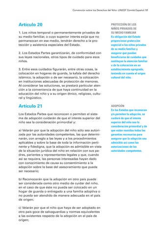 Artículo 20
1. Los niños temporal o permanentemente privados de
su medio familiar, o cuyo superior interés exija que no
permanezcan en ese medio, tendrán derecho a la pro-
tección y asistencia especiales del Estado.
2. Los Estados Partes garantizarán, de conformidad con
sus leyes nacionales, otros tipos de cuidado para esos
niños.
3. Entre esos cuidados figurarán, entre otras cosas, la
colocación en hogares de guarda, la kafala del derecho
islámico, la adopción o de ser necesario, la colocación
en instituciones adecuadas de protección de menores.
Al considerar las soluciones, se prestará particular aten-
ción a la conveniencia de que haya continuidad en la
educación del niño y a su origen étnico, religioso, cultu-
ral y lingüístico.
Artículo 21
Los Estados Partes que reconocen o permiten el siste-
ma de adopción cuidarán de que el interés superior del
niño sea la consideración primordial y:
a) Velarán por que la adopción del niño sólo sea autori-
zada por las autoridades competentes, las que determi-
narán, con arreglo a las leyes y a los procedimientos
aplicables y sobre la base de toda la información perti-
nente y fidedigna, que la adopción es admisible en vista
de la situación jurídica del niño en relación con sus pa-
dres, parientes y representantes legales y que, cuando
así se requiera, las personas interesadas hayan dado
con conocimiento de causa su consentimiento a la
adopción sobre la base del asesoramiento que pueda
ser necesario;
b) Reconocerán que la adopción en otro país puede
ser considerada como otro medio de cuidar del niño,
en el caso de que éste no pueda ser colocado en un
hogar de guarda o entregado a una familia adoptiva o
no pueda ser atendido de manera adecuada en el país
de origen;
c) Velarán por que el niño que haya de ser adoptado en
otro país goce de salvaguardias y normas equivalentes
a las existentes respecto de la adopción en el país de
origen;
Convención sobre los Derechos del Niño ·UNICEF Comité Español /17
PROTECCIÓN DE LOS
NIÑOS PRIVADOS DE
SU MEDIO FAMILIAR
Es obligación del Estado
proporcionar protección
especial a los niños privados
de su medio familiar y
asegurar que puedan
beneficiarse de cuidados que
sustituyan la atención familiar
o de la colocación en un
establecimiento apropiado,
teniendo en cuenta el origen
cultural del niño.
ADOPCIÓN
En los Estados que reconocen
y/o permiten la adopción, se
cuidará de que el interés
superior del niño sea la
consideración primordial y de
que estén reunidas todas las
garantías necesarias para
asegurar que la adopción sea
admisible así como las
autorizaciones de las
autoridades competentes.
 