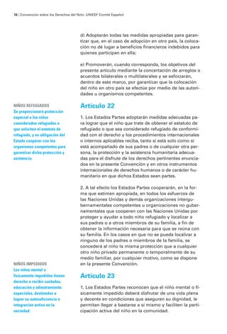 d) Adoptarán todas las medidas apropiadas para garan-
tizar que, en el caso de adopción en otro país, la coloca-
ción no dé lugar a beneficios financieros indebidos para
quienes participan en ella;
e) Promoverán, cuando corresponda, los objetivos del
presente artículo mediante la concertación de arreglos o
acuerdos bilaterales o multilaterales y se esforzarán,
dentro de este marco, por garantizar que la colocación
del niño en otro país se efectúe por medio de las autori-
dades u organismos competentes.
Artículo 22
1. Los Estados Partes adoptarán medidas adecuadas pa-
ra lograr que el niño que trate de obtener el estatuto de
refugiado o que sea considerado refugiado de conformi-
dad con el derecho y los procedimientos internacionales
o internos aplicables reciba, tanto si está solo como si
está acompañado de sus padres o de cualquier otra per-
sona, la protección y la asistencia humanitaria adecua-
das para el disfrute de los derechos pertinentes enuncia-
dos en la presente Convención y en otros instrumentos
internacionales de derechos humanos o de carácter hu-
manitario en que dichos Estados sean partes.
2. A tal efecto los Estados Partes cooperarán, en la for-
ma que estimen apropiada, en todos los esfuerzos de
las Naciones Unidas y demás organizaciones intergu-
bernamentales competentes u organizaciones no guber-
namentales que cooperen con las Naciones Unidas por
proteger y ayudar a todo niño refugiado y localizar a
sus padres o a otros miembros de su familia, a fin de
obtener la información necesaria para que se reúna con
su familia. En los casos en que no se pueda localizar a
ninguno de los padres o miembros de la familia, se
concederá al niño la misma protección que a cualquier
otro niño privado permanente o temporalmente de su
medio familiar, por cualquier motivo, como se dispone
en la presente Convención.
Artículo 23
1. Los Estados Partes reconocen que el niño mental o fí-
sicamente impedido deberá disfrutar de una vida plena
y decente en condiciones que aseguren su dignidad, le
permitan llegar a bastarse a sí mismo y faciliten la parti-
cipación activa del niño en la comunidad.
NIÑOS REFUGIADOS
Se proporcionará protección
especial a los niños
considerados refugiados o
que soliciten el estatuto de
refugiado, y es obligación del
Estado cooperar con los
organismos competentes para
garantizar dicha protección y
asistencia.
NIÑOS IMPEDIDOS
Los niños mental o
físicamente impedidos tienen
derecho a recibir cuidados,
educación y adiestramiento
especiales, destinados a
lograr su autosuficiencia e
integración activa en la
sociedad.
18 / Convención sobre los Derechos del Niño ·UNICEF Comité Español
 