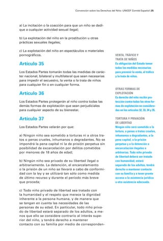 a) La incitación o la coacción para que un niño se dedi-
que a cualquier actividad sexual ilegal;
b) La explotación del niño en la prostitución u otras
prácticas sexuales ilegales;
c) La explotación del niño en espectáculos o materiales
pornográficos.
Artículo 35
Los Estados Partes tomarán todas las medidas de carác-
ter nacional, bilateral y multilateral que sean necesarias
para impedir el secuestro, la venta o la trata de niños
para cualquier fin o en cualquier forma.
Artículo 36
Los Estados Partes protegerán al niño contra todas las
demás formas de explotación que sean perjudiciales
para cualquier aspecto de su bienestar.
Artículo 37
Los Estados Partes velarán por que:
a) Ningún niño sea sometido a torturas ni a otros tra-
tos o penas crueles, inhumanos o degradantes. No se
impondrá la pena capital ni la de prisión perpetua sin
posibilidad de excarcelación por delitos cometidos
por menores de 18 años de edad;
b) Ningún niño sea privado de su libertad ilegal o
arbitrariamente. La detención, el encarcelamiento
o la prisión de un niño se llevará a cabo de conformi-
dad con la ley y se utilizará tan sólo como medida
de último recurso y durante el período más breve
que proceda;
c) Todo niño privado de libertad sea tratado con
la humanidad y el respeto que merece la dignidad
inherente a la persona humana, y de manera que
se tengan en cuenta las necesidades de las
personas de su edad. En particular, todo niño priva-
do de libertad estará separado de los adultos, a me-
nos que ello se considere contrario al interés supe-
rior del niño, y tendrá derecho a mantener
contacto con su familia por medio de corresponden-
Convención sobre los Derechos del Niño ·UNICEF Comité Español /25
VENTA, TRÁFICO Y
TRATA DE NIÑOS
Es obligación del Estado tomar
todas las medidas necesarias
para prevenir la venta, el tráfico
y la trata de niños.
OTRAS FORMAS DE
EXPLOTACIÓN
Es derecho del niño recibir pro-
tección contra todas las otras for-
mas de explotación no considera-
das en los artículos 32, 33, 34 y 35.
TORTURA Y PRIVACIÓN
DE LIBERTAD
Ningún niño será sometido a la
tortura, a penas o tratos crueles,
inhumanos o degradantes, a la
pena capital, a la prisión
perpetua y a la detención o
encarcelación ilegales o
arbitrarias. Todo niño privado
de libertad deberá ser tratado
con humanidad, estará
separado de los adultos, tendrá
derecho a mantener contacto
con su familia y a tener pronto
acceso a la asistencia jurídica
u otra asistencia adecuada.
 
