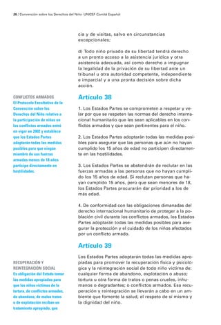 cia y de visitas, salvo en circunstancias
excepcionales;
d) Todo niño privado de su libertad tendrá derecho
a un pronto acceso a la asistencia jurídica y otra
asistencia adecuada, así como derecho a impugnar
la legalidad de la privación de su libertad ante un
tribunal u otra autoridad competente, independiente
e imparcial y a una pronta decisión sobre dicha
acción.
Artículo 38
1. Los Estados Partes se comprometen a respetar y ve-
lar por que se respeten las normas del derecho interna-
cional humanitario que les sean aplicables en los con-
flictos armados y que sean pertinentes para el niño.
2. Los Estados Partes adoptarán todas las medidas posi-
bles para asegurar que las personas que aún no hayan
cumplido los 15 años de edad no participen directamen-
te en las hostilidades.
3. Los Estados Partes se abstendrán de reclutar en las
fuerzas armadas a las personas que no hayan cumpli-
do los 15 años de edad. Si reclutan personas que ha-
yan cumplido 15 años, pero que sean menores de 18,
los Estados Partes procurarán dar prioridad a los de
más edad.
4. De conformidad con las obligaciones dimanadas del
derecho internacional humanitario de proteger a la po-
blación civil durante los conflictos armados, los Estados
Partes adoptarán todas las medidas posibles para ase-
gurar la protección y el cuidado de los niños afectados
por un conflicto armado.
Artículo 39
Los Estados Partes adoptarán todas las medidas apro-
piadas para promover la recuperación física y psicoló-
gica y la reintegración social de todo niño víctima de:
cualquier forma de abandono, explotación o abuso;
tortura u otra forma de tratos o penas crueles, inhu-
manos o degradantes; o conflictos armados. Esa recu-
peración y reintegración se llevarán a cabo en un am-
biente que fomente la salud, el respeto de sí mismo y
la dignidad del niño.
CONFLICTOS ARMADOS
El Protocolo Facultativo de la
Convención sobre los
Derechos del Niño relativo a
la participación de niños en
los conflictos armados entró
en vigor en 2002 y establece
que los Estados Partes
adoptarán todas las medidas
posibles para que ningún
miembro de sus fuerzas
armadas menos de 18 años
participe directamente en
hostilidades.
RECUPERACIÓN Y
REINTEGRACIÓN SOCIAL
Es obligación del Estado tomar
las medidas apropiadas para
que los niños víctimas de la
tortura, de conflictos armados,
de abandono, de malos tratos
o de explotación reciban un
tratamiento apropiado, que
26 / Convención sobre los Derechos del Niño ·UNICEF Comité Español
 