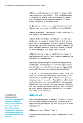 v) Si se considerare que ha infringido, en efecto, las le-
yes penales, que esta decisión y toda medida impuesta
a consecuencia de ella, serán sometidas a una autori-
dad u órgano judicial superior competente, indepen-
diente e imparcial, conforme a la ley;
vi) Que el niño contará con la asistencia gratuita de un in-
térprete si no comprende o no habla el idioma utilizado;
vii) Que se respetará plenamente su vida privada en to-
das las fases del procedimiento.
3. Los Estados Partes tomarán todas las medidas apro-
piadas para promover el establecimiento de leyes, pro-
cedimientos, autoridades e instituciones específicos pa-
ra los niños de quienes se alegue que han infringido las
leyes penales o a quienes se acuse o declare culpables
de haber infringido esas leyes, y en particular:
a) El establecimiento de una edad mínima antes de la
cual se presumirá que los niños no tienen capacidad pa-
ra infringir las leyes penales;
b) Siempre que sea apropiado y deseable, la adopción de
medidas para tratar a esos niños sin recurrir a procedimien-
tos judiciales, en el entendimiento de que se respetarán ple-
namente los derechos humanos y las garantías legales.
4. Se dispondrá de diversas medidas, tales como el cui-
dado, las órdenes de orientación y supervisión, el ase-
soramiento, la libertad vigilada, la colocación en hoga-
res de guarda, los programas de enseñanza y formación
profesional, así como otras posibilidades alternativas a
la internación en instituciones, para asegurar que los ni-
ños sean tratados de manera apropiada para su bienes-
tar y que guarde proporción tanto con sus circunstan-
cias como con la infracción.
Artículo 41
Nada de lo dispuesto en la presente Convención afecta-
rá a las disposiciones que sean más conducentes a la
realización de los derechos del niño y que puedan estar
recogidas en:
a) El derecho de un Estado Parte; o
b) El derecho internacional vigente con respecto a dicho
Estado.
RESPETO DE LAS
NORNAS VIGENTES
En el caso de que una norma
establecida por una ley
nacional u otro instrumento
internacional vigente en
dicho Estado sea más
favorable que la disposición
análoga de esta Convención,
se aplicará dicha norma más
favorable.
28 / Convención sobre los Derechos del Niño ·UNICEF Comité Español
 