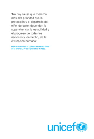 unicef
"No hay causa que merezca
más alta prioridad que la
protección y el desarrollo del
niño, de quien dependen la
supervivencia, la estabilidad y
el progreso de todas las
naciones y, de hecho, de la
civilización humana".
Plan de Acción de la Cumbre Mundial a favor
de la Infancia, 30 de septiembre de 1990.
 