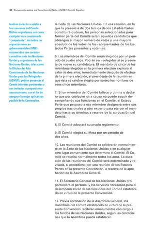 la Sede de las Naciones Unidas. En esa reunión, en la
que la presencia de dos tercios de los Estados Partes
constituirá quórum, las personas seleccionadas para
formar parte del Comité serán aquellos candidatos que
obtengan el mayor número de votos y una mayoría
absoluta de los votos de los representantes de los Es-
tados Partes presentes y votantes.
6. Los miembros del Comité serán elegidos por un perí-
odo de cuatro años. Podrán ser reelegidos si se presen-
ta de nuevo su candidatura. El mandato de cinco de los
miembros elegidos en la primera elección expirará al
cabo de dos años; inmediatamente después de efectua-
da la primera elección, el presidente de la reunión en
que ésta se celebre elegirá por sorteo los nombres de
esos cinco miembros.
7. Si un miembro del Comité fallece o dimite o decla-
ra que por cualquier otra causa no puede seguir de-
sempeñando sus funciones en el Comité, el Estado
Parte que propuso a ese miembro designará entre sus
propios nacionales a otro experto para ejercer el man-
dato hasta su término, a reserva de la aprobación del
Comité.
8. El Comité adoptará su propio reglamento.
9. El Comité elegirá su Mesa por un período de
dos años.
10. Las reuniones del Comité se celebrarán normalmen-
te en la Sede de las Naciones Unidas o en cualquier
otro lugar conveniente que determine el Comité. El Co-
mité se reunirá normalmente todos los años. La dura-
ción de las reuniones del Comité será determinada y re-
visada, si procediera, por una reunión de los Estados
Partes en la presente Convención, a reserva de la apro-
bación de la Asamblea General.
11. El Secretario General de las Naciones Unidas pro-
porcionará el personal y los servicios necesarios para el
desempeño eficaz de las funciones del Comité estableci-
do en virtud de la presente Convención.
12. Previa aprobación de la Asamblea General, los
miembros del Comité establecido en virtud de la pre-
sente Convención recibirán emolumentos con cargo a
los fondos de las Naciones Unidas, según las condicio-
nes que la Asamblea pueda establecer.
tendrán derecho a asistir a
las reuniones del Comité.
Dichos organismos, así como
cualquier otro considerado
“competente”, incluidas las
organizaciones no
gubernamentales (ONG)
reconocidas con carácter
consultivo ante las Naciones
Unidas y organismos de las
Naciones Unidas, tales como
la Oficina del Alto
Comisionado de las Naciones
Unidas para los Refugiados
(ACNUR), podrán presentar al
Comité informes pertinentes y
ser invitados a proporcionar
asesoramiento, con el fin de
asegurar la mejor aplicación
posible de la Convención.
30 / Convención sobre los Derechos del Niño ·UNICEF Comité Español
 