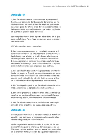 Artículo 44
1. Los Estados Partes se comprometen a presentar al
Comité, por conducto del Secretario General de las Na-
ciones Unidas, informes sobre las medidas que hayan
adoptado para dar efecto a los derechos reconocidos en
la Convención y sobre el progreso que hayan realizado
en cuanto al goce de esos derechos:
a) En el plazo de dos años a partir de la fecha en la que
para cada Estado Parte haya entrado en vigor la presen-
te Convención;
b) En lo sucesivo, cada cinco años.
2. Los informes preparados en virtud del presente artí-
culo deberán indicar las circunstancias y dificultades, si
las hubiere, que afecten al grado de cumplimiento de
las obligaciones derivadas de la presente Convención.
Deberán asimismo, contener información suficiente pa-
ra que el Comité tenga cabal comprensión de la aplica-
ción de la Convención en el país de que se trate.
3. Los Estados Partes que hayan presentado un informe
inicial completo al Comité no necesitan repetir, en suce-
sivos informes presentados de conformidad con lo dis-
puesto en el inciso b) del párrafo 1 del presente artícu-
lo, la información básica presentada anteriormente.
4. El Comité podrá pedir a los Estados Partes más infor-
mación relativa a la aplicación de la Convención.
5. El Comité presentará cada dos años a la Asamblea Ge-
neral de las Naciones Unidas, por conducto del Consejo
Económico y Social, informes sobre sus actividades.
6. Los Estados Partes darán a sus informes una amplia
difusión entre el público de sus países respectivos.
Artículo 45
Con objeto de fomentar la aplicación efectiva de la Con-
vención y de estimular la cooperación internacional en
la esfera regulada por la Convención:
a) Los organismos especializados, el Fondo de las Na-
ciones Unidas para la Infancia y demás órganos de las
Naciones Unidas tendrán derecho a estar representados
en el examen de la aplicación de aquellas disposiciones
Convención sobre los Derechos del Niño ·UNICEF Comité Español /31
 