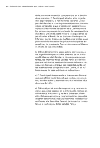 de la presente Convención comprendidas en el ámbito
de su mandato. El Comité podrá invitar a los organis-
mos especializados, al Fondo de las Naciones Unidas
para la Infancia y a otros órganos competentes que con-
sidere apropiados a que proporcionen asesoramiento
especializado sobre la aplicación de la Convención en
los sectores que son de incumbencia de sus respectivos
mandatos. El Comité podrá invitar a los organismos es-
pecializados, al Fondo de las Naciones Unidas para la
Infancia y demás órganos de las Naciones Unidas a que
presenten informes sobre la aplicación de aquellas dis-
posiciones de la presente Convención comprendidas en
el ámbito de sus actividades;
b) El Comité transmitirá, según estime conveniente, a
los organismos especializados, al Fondo de las Nacio-
nes Unidas para la Infancia y a otros órganos compe-
tentes, los informes de los Estados Partes que conten-
gan una solicitud de asesoramiento o de asistencia téc-
nica, o en los que se indique esa necesidad, junto con
las observaciones y sugerencias del Comité, si las hu-
biere, acerca de esas solicitudes o indicaciones;
c) El Comité podrá recomendar a la Asamblea General
que pida al Secretario General que efectúe, en su nom-
bre, estudios sobre cuestiones concretas relativas a los
derechos del niño;
d) El Comité podrá formular sugerencias y recomenda-
ciones generales basadas en la información recibida en
virtud de los artículos 44 y 45 de la presente Conven-
ción. Dichas sugerencias y recomendaciones generales
deberán transmitirse a los Estados Partes interesados y
notificarse a la Asamblea General, junto con los comen-
tarios, si los hubiere, de los Estados Partes.
32 / Convención sobre los Derechos del Niño ·UNICEF Comité Español
 