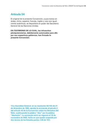 Artículo 54
El original de la presente Convención, cuyos textos en
árabe, chino, español, francés, inglés y ruso son igual-
mente auténticos, se depositará en poder del Secretario
General de las Naciones Unidas.
EN TESTIMONIO DE LO CUAL, los infrascritos
plenipotenciarios, debidamente autorizados para ello
por sus respectivos gobiernos, han firmado la
presente Convención.
1/La Asamblea General, en su resolución 50/155 de 21
de diciembre de 1995, aprobó la enmienda al párrafo 2
del artículo 43 de la Convención sobre los Derechos del
Niño, sustituyendo la palabra “diez” por la palabra
“dieciocho”. La enmienda entró en vigencia el 18 de
noviembre de 2002, fecha en que quedó aceptada por
dos tercios de los Estados partes (128 de 191).
Convención sobre los Derechos del Niño ·UNICEF Comité Español /35
 