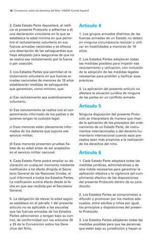 2. Cada Estado Parte depositará, al ratifi-
car el presente Protocolo o adherirse a él,
una declaración vinculante en la que se
establezca la edad mínima en que permi-
tirá el reclutamiento voluntario en sus
fuerzas armadas nacionales y se ofrezca
una descripción de las salvaguardias que
haya adoptado para asegurarse de que no
se realiza ese reclutamiento por la fuerza
o por coacción.
3. Los Estados Partes que permitan el re-
clutamiento voluntario en sus fuerzas ar-
madas nacionales de menores de 18 años
establecerán medidas de salvaguardia
que garanticen, como mínimo, que:
a) Ese reclutamiento sea auténticamente
voluntario;
b) Ese reclutamiento se realice con el con-
sentimiento informado de los padres o de
quienes tengan la custodia legal;
c) Esos menores estén plenamente infor-
mados de los deberes que supone ese
servicio militar;
d) Esos menores presenten pruebas fia-
bles de su edad antes de ser aceptados
en el servicio militar nacional.
4. Cada Estado Parte podrá ampliar su de-
claración en cualquier momento mediante
notificación a tal efecto dirigida al Secre-
tario General de las Naciones Unidas, el
cual informará a todos los Estados Partes.
La notificación surtirá efecto desde la fe-
cha en que sea recibida por el Secretario
General.
5. La obligación de elevar la edad según
se establece en el párrafo 1 del presente
artículo no es aplicable a las escuelas
que las fuerzas armadas de los Estados
Partes administren o tengan bajo su con-
trol, de conformidad con los artículos 28
y 29 de la Convención sobre los Dere-
chos del Niño.
Artículo 4
1. Los grupos armados distintos de las
fuerzas armadas de un Estado no deben
en ninguna circunstancia reclutar o utili-
zar en hostilidades a menores de 18
años.
2. Los Estados Partes adoptarán todas
las medidas posibles para impedir ese
reclutamiento y utilización, con inclusión
de la adopción de las medidas legales
necesarias para prohibir y tipificar esas
prácticas.
3. La aplicación del presente artículo no
afectará la situación jurídica de ninguna
de las partes en un conflicto armado.
Artículo 5
Ninguna disposición del presente Proto-
colo se interpretará de manera que impi-
da la aplicación de los preceptos del orde-
namiento de un Estado Parte, de instru-
mentos internacionales o del derecho hu-
manitario internacional cuando esos pre-
ceptos sean más propicios a la realización
de los derechos del niño.
Artículo 6
1. Cada Estado Parte adoptará todas las
medidas jurídicas, administrativas y de
otra índole necesarias para garantizar la
aplicación efectiva y la vigilancia del cum-
plimiento efectivo de las disposiciones
del presente Protocolo dentro de su juris-
dicción.
2. Los Estados Partes se comprometen a
difundir y promover por los medios ade-
cuados, entre adultos y niños por igual,
los principios y disposiciones del presen-
te Protocolo.
3. Los Estados Partes adoptarán todas las
medidas posibles para que las personas
que estén bajo su jurisdicción y hayan si-
38 / Convención sobre los Derechos del Niño ·UNICEF Comité Español
 