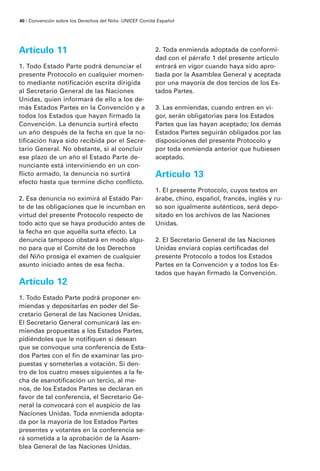 Artículo 11
1. Todo Estado Parte podrá denunciar el
presente Protocolo en cualquier momen-
to mediante notificación escrita dirigida
al Secretario General de las Naciones
Unidas, quien informará de ello a los de-
más Estados Partes en la Convención y a
todos los Estados que hayan firmado la
Convención. La denuncia surtirá efecto
un año después de la fecha en que la no-
tificación haya sido recibida por el Secre-
tario General. No obstante, si al concluir
ese plazo de un año el Estado Parte de-
nunciante está interviniendo en un con-
flicto armado, la denuncia no surtirá
efecto hasta que termine dicho conflicto.
2. Esa denuncia no eximirá al Estado Par-
te de las obligaciones que le incumban en
virtud del presente Protocolo respecto de
todo acto que se haya producido antes de
la fecha en que aquélla surta efecto. La
denuncia tampoco obstará en modo algu-
no para que el Comité de los Derechos
del Niño prosiga el examen de cualquier
asunto iniciado antes de esa fecha.
Artículo 12
1. Todo Estado Parte podrá proponer en-
miendas y depositarlas en poder del Se-
cretario General de las Naciones Unidas.
El Secretario General comunicará las en-
miendas propuestas a los Estados Partes,
pidiéndoles que le notifiquen si desean
que se convoque una conferencia de Esta-
dos Partes con el fin de examinar las pro-
puestas y someterlas a votación. Si den-
tro de los cuatro meses siguientes a la fe-
cha de esanotificación un tercio, al me-
nos, de los Estados Partes se declaran en
favor de tal conferencia, el Secretario Ge-
neral la convocará con el auspicio de las
Naciones Unidas. Toda enmienda adopta-
da por la mayoría de los Estados Partes
presentes y votantes en la conferencia se-
rá sometida a la aprobación de la Asam-
blea General de las Naciones Unidas.
2. Toda enmienda adoptada de conformi-
dad con el párrafo 1 del presente artículo
entrará en vigor cuando haya sido apro-
bada por la Asamblea General y aceptada
por una mayoría de dos tercios de los Es-
tados Partes.
3. Las enmiendas, cuando entren en vi-
gor, serán obligatorias para los Estados
Partes que las hayan aceptado; los demás
Estados Partes seguirán obligados por las
disposiciones del presente Protocolo y
por toda enmienda anterior que hubiesen
aceptado.
Artículo 13
1. El presente Protocolo, cuyos textos en
árabe, chino, español, francés, inglés y ru-
so son igualmente auténticos, será depo-
sitado en los archivos de las Naciones
Unidas.
2. El Secretario General de las Naciones
Unidas enviará copias certificadas del
presente Protocolo a todos los Estados
Partes en la Convención y a todos los Es-
tados que hayan firmado la Convención.
40 / Convención sobre los Derechos del Niño ·UNICEF Comité Español
 