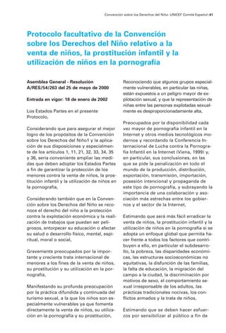 Asemblea General - Resolución
A/RES/54/263 del 25 de mayo de 2000
Entrada en vigor: 18 de enero de 2002
Los Estados Partes en el presente
Protocolo,
Considerando que para asegurar el mejor
logro de los propósitos de la Convención
sobre los Derechos del Niño1 y la aplica-
ción de sus disposiciones y especialmen-
te de los artículos 1, 11, 21, 32, 33, 34, 35
y 36, sería conveniente ampliar las medi-
das que deben adoptar los Estados Partes
a fin de garantizar la protección de los
menores contra la venta de niños, la pros-
titución infantil y la utilización de niños en
la pornografía,
Considerando también que en la Conven-
ción sobre los Derechos del Niño se reco-
noce el derecho del niño a la protección
contra la explotación económica y la reali-
zación de trabajos que puedan ser peli-
grosos, entorpecer su educación o afectar
su salud o desarrollo físico, mental, espi-
ritual, moral o social,
Gravemente preocupados por la impor-
tante y creciente trata internacional de
menores a los fines de la venta de niños,
su prostitución y su utilización en la por-
nografía,
Manifestando su profunda preocupación
por la práctica difundida y continuada del
turismo sexual, a la que los niños son es-
pecialmente vulnerables ya que fomenta
directamente la venta de niños, su utiliza-
ción en la pornografía y su prostitución,
Reconociendo que algunos grupos especial-
mente vulnerables, en particular las niñas,
están expuestos a un peligro mayor de ex-
plotación sexual, y que la representación de
niñas entre las personas explotadas sexual-
mente es desproporcionadamente alta,
Preocupados por la disponibilidad cada
vez mayor de pornografía infantil en la
Internet y otros medios tecnológicos mo-
dernos y recordando la Conferencia In-
ternacional de Lucha contra la Pornogra-
fía Infantil en la Internet (Viena, 1999) y,
en particular, sus conclusiones, en las
que se pide la penalización en todo el
mundo de la producción, distribución,
exportación, transmisión, importación,
posesión intencional y propaganda de
este tipo de pornografía, y subrayando la
importancia de una colaboración y aso-
ciación más estrechas entre los gobier-
nos y el sector de la Internet,
Estimando que será más fácil erradicar la
venta de niños, la prostitución infantil y la
utilización de niños en la pornografía si se
adopta un enfoque global que permita ha-
cer frente a todos los factores que contri-
buyen a ello, en particular el subdesarro-
llo, la pobreza, las disparidades económi-
cas, las estructuras socioeconómicas no
equitativas, la disfunción de las familias,
la falta de educación, la migración del
campo a la ciudad, la discriminación por
motivos de sexo, el comportamiento se-
xual irresponsable de los adultos, las
prácticas tradicionales nocivas, los con-
flictos armados y la trata de niños,
Estimando que se deben hacer esfuer-
zos por sensibilizar al público a fin de
Convención sobre los Derechos del Niño ·UNICEF Comité Español /41
Protocolo facultativo de la Convención
sobre los Derechos del Niño relativo a la
venta de niños, la prostitución infantil y la
utilización de niños en la pornografía
 