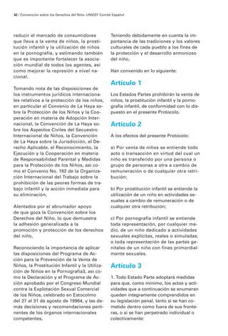 reducir el mercado de consumidores
que lleva a la venta de niños, la prosti-
tución infantil y la utilización de niños
en la pornografía, y estimando también
que es importante fortalecer la asocia-
ción mundial de todos los agentes, así
como mejorar la represión a nivel na-
cional,
Tomando nota de las disposiciones de
los instrumentos jurídicos internaciona-
les relativos a la protección de los niños,
en particular el Convenio de La Haya so-
bre la Protección de los Niños y la Coo-
peración en materia de Adopción Inter-
nacional, la Convención de La Haya so-
bre los Aspectos Civiles del Secuestro
Internacional de Niños, la Convención
de La Haya sobre la Jurisdicción, el De-
recho Aplicable, el Reconocimiento, la
Ejecución y la Cooperación en materia
de Responsabilidad Parental y Medidas
para la Protección de los Niños, así co-
mo el Convenio No. 182 de la Organiza-
ción Internacional del Trabajo sobre la
prohibición de las peores formas de tra-
bajo infantil y la acción inmediata para
su eliminación,
Alentados por el abrumador apoyo
de que goza la Convención sobre los
Derechos del Niño, lo que demuestra
la adhesión generalizada a la
promoción y protección de los derechos
del niño,
Reconociendo la importancia de aplicar
las disposiciones del Programa de Ac-
ción para la Prevención de la Venta de
Niños, la Prostitución Infantil y la Utiliza-
ción de Niños en la Pornografía3, así co-
mo la Declaración y el Programa de Ac-
ción aprobado por el Congreso Mundial
contra la Explotación Sexual Comercial
de los Niños, celebrado en Estocolmo
del 27 al 31 de agosto de 19964, y las de-
más decisiones y recomendaciones perti-
nentes de los órganos internacionales
competentes,
Teniendo debidamente en cuenta la im-
portancia de las tradiciones y los valores
culturales de cada pueblo a los fines de
la protección y el desarrollo armonioso
del niño,
Han convenido en lo siguiente:
Artículo 1
Los Estados Partes prohibirán la venta de
niños, la prostitución infantil y la porno-
grafía infantil, de conformidad con lo dis-
puesto en el presente Protocolo.
Artículo 2
A los efectos del presente Protocolo:
a) Por venta de niños se entiende todo
acto o transacción en virtud del cual un
niño es transferido por una persona o
grupo de personas a otra a cambio de
remuneración o de cualquier otra retri-
bución;
b) Por prostitución infantil se entiende la
utilización de un niño en actividades se-
xuales a cambio de remuneración o de
cualquier otra retribución;
c) Por pornografía infantil se entiende
toda representación, por cualquier me-
dio, de un niño dedicado a actividades
sexuales explícitas, reales o simuladas,
o toda representación de las partes ge-
nitales de un niño con fines primordial-
mente sexuales.
Artículo 3
1. Todo Estado Parte adoptará medidas
para que, como mínimo, los actos y acti-
vidades que a continuación se enumeran
queden íntegramente comprendidos en
su legislación penal, tanto si se han co-
metido dentro como fuera de sus fronte-
ras, o si se han perpetrado individual o
colectivamente:
42 / Convención sobre los Derechos del Niño ·UNICEF Comité Español
 