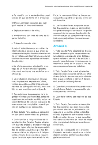 a) En relación con la venta de niños, en el
sentido en que se define en el artículo 2:
I) Ofrecer, entregar o aceptar, por cual-
quier medio, un niño con fines de:
a. Explotación sexual del niño;
b. Transferencia con fines de lucro de ór-
ganos del niño;
c. Trabajo forzoso del niño;
II) Inducir indebidamente, en calidad de
intermediario, a alguien a que preste su
consentimiento para la adopción de un ni-
ño en violación de los instrumentos jurídi-
cos internacionales aplicables en materia
de adopción;
b) La oferta, posesión, adquisición o en-
trega de un niño con fines de prostitu-
ción, en el sentido en que se define en el
artículo 2;
c) La producción, distribución, divulga-
ción, importación, exportación, oferta,
venta o posesión, con los fines antes se-
ñalados, de pornografía infantil, en el sen-
tido en que se define en el artículo 2.
2. Con sujeción a los preceptos de la le-
gislación de los Estados Partes, estas dis-
posiciones se aplicarán también en los ca-
sos de tentativa de cometer cualquiera de
estos actos y de complicidad o participa-
ción en cualquiera de estos actos.
3. Todo Estado Parte castigará estos deli-
tos con penas adecuadas a su gravedad.
4. Con sujeción a los preceptos de su
legislación, los Estados Partes adopta-
rán, cuando proceda, disposiciones que
permitan hacer efectiva la responsabili-
dad de personas jurídicas por los deli-
tos enunciados en el párrafo 1 del pre-
sente artículo. Con sujeción a los prin-
cipios jurídicos aplicables en el Estado
Parte, la responsabilidad de las perso-
nas jurídicas podrá ser penal, civil o ad-
ministrativa.
5. Los Estados Partes adoptarán todas
las disposiciones legales y administrati-
vas pertinentes para que todas las perso-
nas que intervengan en la adopción de
un niño actúen de conformidad con los
instrumentos jurídicos internacionales
aplicables.
Artículo 4
1. Todo Estado Parte adoptará las disposi-
ciones necesarias para hacer efectiva su
jurisdicción con respecto a los delitos a
que se refiere el párrafo 1 del artículo 3,
cuando esos delitos se cometan en su te-
rritorio o a bordo de un buque o una ae-
ronave que enarbolen su pabellón.
2. Todo Estado Parte podrá adoptar las
disposiciones necesarias para hacer efec-
tiva su jurisdicción con respecto a los de-
litos a que se refiere el párrafo 1 del artí-
culo 3 en los casos siguientes:
a) Cuando el presunto delincuente sea na-
cional de ese Estado o tenga residencia
habitual en su territorio;
b) Cuando la víctima sea nacional de ese
Estado.
3. Todo Estado Parte adoptará también
las disposiciones que sean necesarias
para hacer efectiva su jurisdicción con
respecto a los delitos antes señalados
cuando el presunto delincuente sea ha-
llado en su territorio y no sea extradita-
do a otro Estado Parte en razón de haber
sido cometido el delito por uno de sus-
nacionales.
4. Nada de lo dispuesto en el presente
Protocolo excluirá el ejercicio de la juris-
dicción penal de conformidad con la le-
gislación nacional.
Convención sobre los Derechos del Niño ·UNICEF Comité Español /43
 