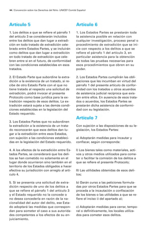 Artículo 5
1. Los delitos a que se refiere el párrafo 1
del artículo 3 se considerarán incluidos
entre los delitos que dan lugar a extradi-
ción en todo tratado de extradición cele-
brado entre Estados Partes, y se incluirán
como delitos que dan lugar a extradición
en todo tratado de extradición que cele-
bren entre sí en el futuro, de conformidad
con las condiciones establecidas en esos
tratados.
2. El Estado Parte que subordine la extra-
dición a la existencia de un tratado, si re-
cibe de otro Estado Parte con el que no
tiene tratado al respecto una solicitud de
extradición, podrá invocar el presente
Protocolo como base jurídica para la ex-
tradición respecto de esos delitos. La ex-
tradición estará sujeta a las demás condi-
ciones establecidas en la legislación del
Estado requerido.
3. Los Estados Partes que no subordinen
la extradición a la existencia de un trata-
do reconocerán que esos delitos dan lu-
gar a la extradición entre esos Estados,
con sujeción a las condiciones estableci-
das en la legislación del Estado requerido.
4. A los efectos de la extradición entre Es-
tados Partes, se considerará que los deli-
tos se han cometido no solamente en el
lugar donde ocurrieron sino también en el
territorio de los Estados obligados a hacer
efectiva su jurisdicción con arreglo al artí-
culo 4.
5. Si se presenta una solicitud de extra-
dición respecto de uno de los delitos a
que se refiere el párrafo 1 del artículo 3
y el Estado requerido no la concede o
no desea concederla en razón de la na-
cionalidad del autor del delito, ese Esta-
do adoptará las medidas que correspon-
dan para someter el caso a sus autorida-
des competentes a los efectos de su en-
juiciamiento.
Artículo 6
1. Los Estados Partes se prestarán toda
la asistencia posible en relación con
cualquier investigación, proceso penal o
procedimiento de extradición que se ini-
cie con respecto a los delitos a que se
refiere el párrafo 1 del artículo 3, en
particular asistencia para la obtención
de todas las pruebas necesarias para
esos procedimientos que obren en su
poder.
2. Los Estados Partes cumplirán las obli-
gaciones que les incumban en virtud del
párrafo 1 del presente artículo de confor-
midad con los tratados u otros acuerdos
de asistencia judicial recíproca que exis-
tan entre ellos. En ausencia de esos trata-
dos o acuerdos, los Estados Partes se
prestarán dicha asistencia de conformi-
dad con su legislación.
Artículo 7
Con sujeción a las disposiciones de su le-
gislación, los Estados Partes:
a) Adoptarán medidas para incautar y
confiscar, según corresponda:
I) Los bienes tales como materiales, acti-
vos y otros medios utilizados para come-
ter o facilitar la comisión de los delitos a
que se refiere el presente Protocolo;
II) Las utilidades obtenidas de esos deli-
tos;
b) Darán curso a las peticiones formula-
das por otros Estados Partes para que se
proceda a la incautación o confiscación
de los bienes o las utilidades a que se re-
fiere el inciso i) del apartado a);
c) Adoptarán medidas para cerrar, tempo-
ral o definitivamente, los locales utiliza-
dos para cometer esos delitos.
44 / Convención sobre los Derechos del Niño ·UNICEF Comité Español
 