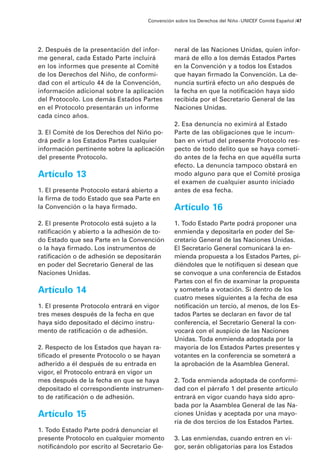 2. Después de la presentación del infor-
me general, cada Estado Parte incluirá
en los informes que presente al Comité
de los Derechos del Niño, de conformi-
dad con el artículo 44 de la Convención,
información adicional sobre la aplicación
del Protocolo. Los demás Estados Partes
en el Protocolo presentarán un informe
cada cinco años.
3. El Comité de los Derechos del Niño po-
drá pedir a los Estados Partes cualquier
información pertinente sobre la aplicación
del presente Protocolo.
Artículo 13
1. El presente Protocolo estará abierto a
la firma de todo Estado que sea Parte en
la Convención o la haya firmado.
2. El presente Protocolo está sujeto a la
ratificación y abierto a la adhesión de to-
do Estado que sea Parte en la Convención
o la haya firmado. Los instrumentos de
ratificación o de adhesión se depositarán
en poder del Secretario General de las
Naciones Unidas.
Artículo 14
1. El presente Protocolo entrará en vigor
tres meses después de la fecha en que
haya sido depositado el décimo instru-
mento de ratificación o de adhesión.
2. Respecto de los Estados que hayan ra-
tificado el presente Protocolo o se hayan
adherido a él después de su entrada en
vigor, el Protocolo entrará en vigor un
mes después de la fecha en que se haya
depositado el correspondiente instrumen-
to de ratificación o de adhesión.
Artículo 15
1. Todo Estado Parte podrá denunciar el
presente Protocolo en cualquier momento
notificándolo por escrito al Secretario Ge-
neral de las Naciones Unidas, quien infor-
mará de ello a los demás Estados Partes
en la Convención y a todos los Estados
que hayan firmado la Convención. La de-
nuncia surtirá efecto un año después de
la fecha en que la notificación haya sido
recibida por el Secretario General de las
Naciones Unidas.
2. Esa denuncia no eximirá al Estado
Parte de las obligaciones que le incum-
ban en virtud del presente Protocolo res-
pecto de todo delito que se haya cometi-
do antes de la fecha en que aquélla surta
efecto. La denuncia tampoco obstará en
modo alguno para que el Comité prosiga
el examen de cualquier asunto iniciado
antes de esa fecha.
Artículo 16
1. Todo Estado Parte podrá proponer una
enmienda y depositarla en poder del Se-
cretario General de las Naciones Unidas.
El Secretario General comunicará la en-
mienda propuesta a los Estados Partes, pi-
diéndoles que le notifiquen si desean que
se convoque a una conferencia de Estados
Partes con el fin de examinar la propuesta
y someterla a votación. Si dentro de los
cuatro meses siguientes a la fecha de esa
notificación un tercio, al menos, de los Es-
tados Partes se declaran en favor de tal
conferencia, el Secretario General la con-
vocará con el auspicio de las Naciones
Unidas. Toda enmienda adoptada por la
mayoría de los Estados Partes presentes y
votantes en la conferencia se someterá a
la aprobación de la Asamblea General.
2. Toda enmienda adoptada de conformi-
dad con el párrafo 1 del presente artículo
entrará en vigor cuando haya sido apro-
bada por la Asamblea General de las Na-
ciones Unidas y aceptada por una mayo-
ría de dos tercios de los Estados Partes.
3. Las enmiendas, cuando entren en vi-
gor, serán obligatorias para los Estados
Convención sobre los Derechos del Niño ·UNICEF Comité Español /47
 