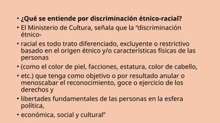 • ¿Qué se entiende por discriminación étnico-racial?
• El Ministerio de Cultura, señala que la “discriminación
étnico-
• racial es todo trato diferenciado, excluyente o restrictivo
basado en el origen étnico y/o características físicas de las
personas
• (como el color de piel, facciones, estatura, color de cabello,
• etc.) que tenga como objetivo o por resultado anular o
menoscabar el reconocimiento, goce o ejercicio de los
derechos y
• libertades fundamentales de las personas en la esfera
política,
• económica, social y cultural”
 