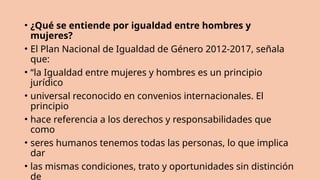• ¿Qué se entiende por igualdad entre hombres y
mujeres?
• El Plan Nacional de Igualdad de Género 2012-2017, señala
que:
• “la Igualdad entre mujeres y hombres es un principio
jurídico
• universal reconocido en convenios internacionales. El
principio
• hace referencia a los derechos y responsabilidades que
como
• seres humanos tenemos todas las personas, lo que implica
dar
• las mismas condiciones, trato y oportunidades sin distinción
de
 