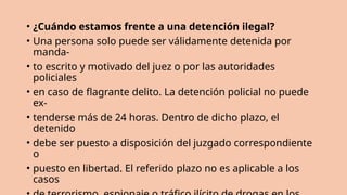 • ¿Cuándo estamos frente a una detención ilegal?
• Una persona solo puede ser válidamente detenida por
manda-
• to escrito y motivado del juez o por las autoridades
policiales
• en caso de flagrante delito. La detención policial no puede
ex-
• tenderse más de 24 horas. Dentro de dicho plazo, el
detenido
• debe ser puesto a disposición del juzgado correspondiente
o
• puesto en libertad. El referido plazo no es aplicable a los
casos
 