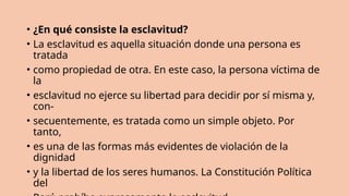 • ¿En qué consiste la esclavitud?
• La esclavitud es aquella situación donde una persona es
tratada
• como propiedad de otra. En este caso, la persona víctima de
la
• esclavitud no ejerce su libertad para decidir por sí misma y,
con-
• secuentemente, es tratada como un simple objeto. Por
tanto,
• es una de las formas más evidentes de violación de la
dignidad
• y la libertad de los seres humanos. La Constitución Política
del
 