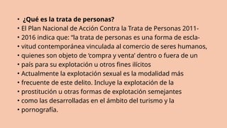 • ¿Qué es la trata de personas?
• El Plan Nacional de Acción Contra la Trata de Personas 2011-
• 2016 indica que: “la trata de personas es una forma de escla-
• vitud contemporánea vinculada al comercio de seres humanos,
• quienes son objeto de ‘compra y venta’ dentro o fuera de un
• país para su explotación u otros fines ilícitos
• Actualmente la explotación sexual es la modalidad más
• frecuente de este delito. Incluye la explotación de la
• prostitución u otras formas de explotación semejantes
• como las desarrolladas en el ámbito del turismo y la
• pornografía.
 