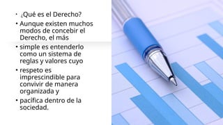 • ¿Qué es el Derecho?
• Aunque existen muchos
modos de concebir el
Derecho, el más
• simple es entenderlo
como un sistema de
reglas y valores cuyo
• respeto es
imprescindible para
convivir de manera
organizada y
• pacífica dentro de la
sociedad.
 