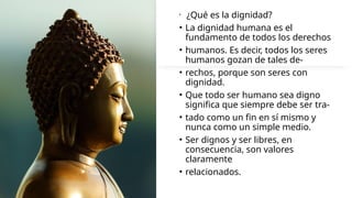 • ¿Qué es la dignidad?
• La dignidad humana es el
fundamento de todos los derechos
• humanos. Es decir, todos los seres
humanos gozan de tales de-
• rechos, porque son seres con
dignidad.
• Que todo ser humano sea digno
significa que siempre debe ser tra-
• tado como un fin en sí mismo y
nunca como un simple medio.
• Ser dignos y ser libres, en
consecuencia, son valores
claramente
• relacionados.
 