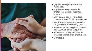 • ¿Quién protege los derechos
humanos?
• El principal responsable de
proteger, defender, respetar,
promo-
• ver y garantizar los derechos
humanos es el Estado a través de
• sus diferentes poderes y niveles
de gobierno. Sin embargo, ta-
• les deberes son exigibles también
a la sociedad en su conjunto,
• así como a las organizaciones
internacionales relacionadas con
• la materia.
 