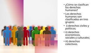 • ¿Cómo se clasifican
los derechos
humanos?
• Los derechos
humanos son
clasificados en tres
grupos:
• i) derechos civiles y
políticos;
• ii) derechos
económicos,
sociales y culturales;
• iii) derechos
colectivos.
 