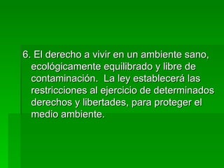6. El derecho a vivir en un ambiente sano, ecológicamente equilibrado y libre de contaminación.  La ley establecerá las restricciones al ejercicio de determinados derechos y libertades, para proteger el medio ambiente. 