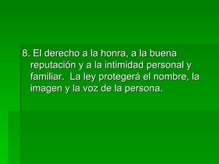 8. El derecho a la honra, a la buena reputación y a la intimidad personal y familiar.  La ley protegerá el nombre, la imagen y la voz de la persona. 