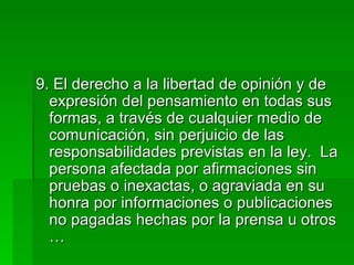 9. El derecho a la libertad de opinión y de expresión del pensamiento en todas sus formas, a través de cualquier medio de comunicación, sin perjuicio de las responsabilidades previstas en la ley.  La persona afectada por afirmaciones sin pruebas o inexactas, o agraviada en su honra por informaciones o publicaciones no pagadas hechas por la prensa u otros … 